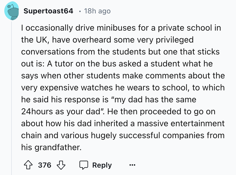 screenshot - Supertoast64 18h ago I occasionally drive minibuses for a private school in the Uk, have overheard some very privileged conversations from the students but one that sticks out is A tutor on the bus asked a student what he says when other stud